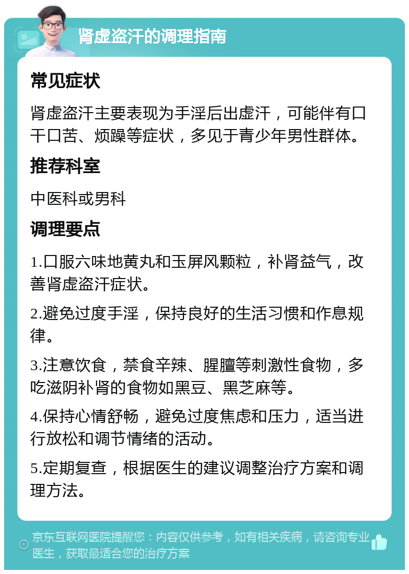 肾虚盗汗的调理指南 常见症状 肾虚盗汗主要表现为手淫后出虚汗，可能伴有口干口苦、烦躁等症状，多见于青少年男性群体。 推荐科室 中医科或男科 调理要点 1.口服六味地黄丸和玉屏风颗粒，补肾益气，改善肾虚盗汗症状。 2.避免过度手淫，保持良好的生活习惯和作息规律。 3.注意饮食，禁食辛辣、腥膻等刺激性食物，多吃滋阴补肾的食物如黑豆、黑芝麻等。 4.保持心情舒畅，避免过度焦虑和压力，适当进行放松和调节情绪的活动。 5.定期复查，根据医生的建议调整治疗方案和调理方法。