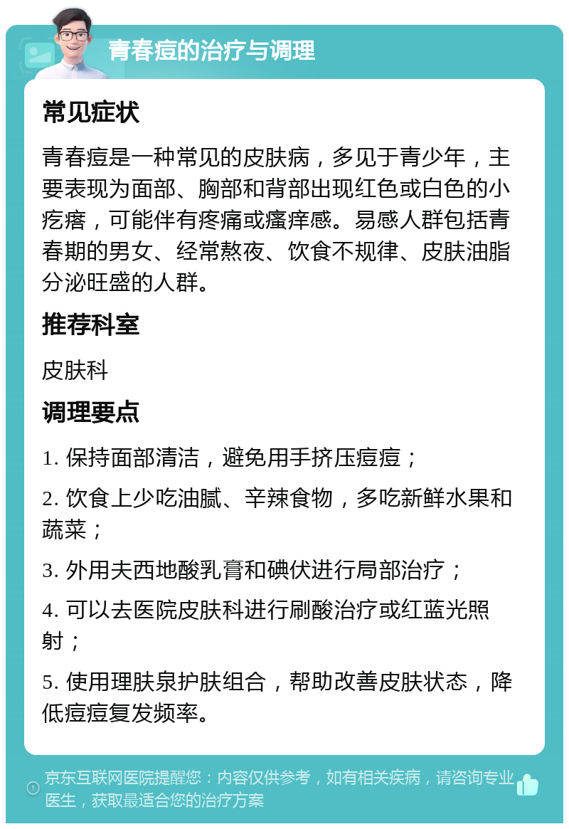 青春痘的治疗与调理 常见症状 青春痘是一种常见的皮肤病，多见于青少年，主要表现为面部、胸部和背部出现红色或白色的小疙瘩，可能伴有疼痛或瘙痒感。易感人群包括青春期的男女、经常熬夜、饮食不规律、皮肤油脂分泌旺盛的人群。 推荐科室 皮肤科 调理要点 1. 保持面部清洁，避免用手挤压痘痘； 2. 饮食上少吃油腻、辛辣食物，多吃新鲜水果和蔬菜； 3. 外用夫西地酸乳膏和碘伏进行局部治疗； 4. 可以去医院皮肤科进行刷酸治疗或红蓝光照射； 5. 使用理肤泉护肤组合，帮助改善皮肤状态，降低痘痘复发频率。