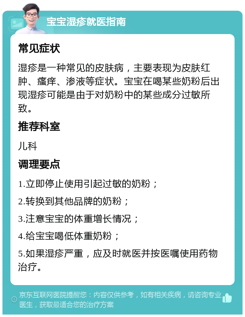 宝宝湿疹就医指南 常见症状 湿疹是一种常见的皮肤病，主要表现为皮肤红肿、瘙痒、渗液等症状。宝宝在喝某些奶粉后出现湿疹可能是由于对奶粉中的某些成分过敏所致。 推荐科室 儿科 调理要点 1.立即停止使用引起过敏的奶粉； 2.转换到其他品牌的奶粉； 3.注意宝宝的体重增长情况； 4.给宝宝喝低体重奶粉； 5.如果湿疹严重，应及时就医并按医嘱使用药物治疗。