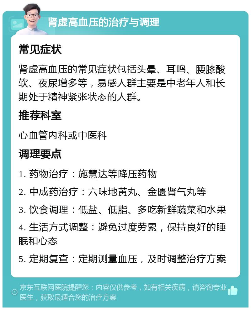 肾虚高血压的治疗与调理 常见症状 肾虚高血压的常见症状包括头晕、耳鸣、腰膝酸软、夜尿增多等，易感人群主要是中老年人和长期处于精神紧张状态的人群。 推荐科室 心血管内科或中医科 调理要点 1. 药物治疗：施慧达等降压药物 2. 中成药治疗：六味地黄丸、金匮肾气丸等 3. 饮食调理：低盐、低脂、多吃新鲜蔬菜和水果 4. 生活方式调整：避免过度劳累，保持良好的睡眠和心态 5. 定期复查：定期测量血压，及时调整治疗方案