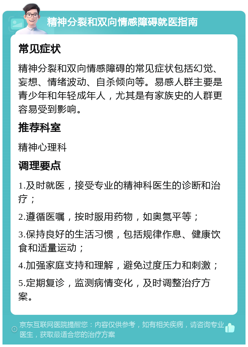 精神分裂和双向情感障碍就医指南 常见症状 精神分裂和双向情感障碍的常见症状包括幻觉、妄想、情绪波动、自杀倾向等。易感人群主要是青少年和年轻成年人，尤其是有家族史的人群更容易受到影响。 推荐科室 精神心理科 调理要点 1.及时就医，接受专业的精神科医生的诊断和治疗； 2.遵循医嘱，按时服用药物，如奥氮平等； 3.保持良好的生活习惯，包括规律作息、健康饮食和适量运动； 4.加强家庭支持和理解，避免过度压力和刺激； 5.定期复诊，监测病情变化，及时调整治疗方案。