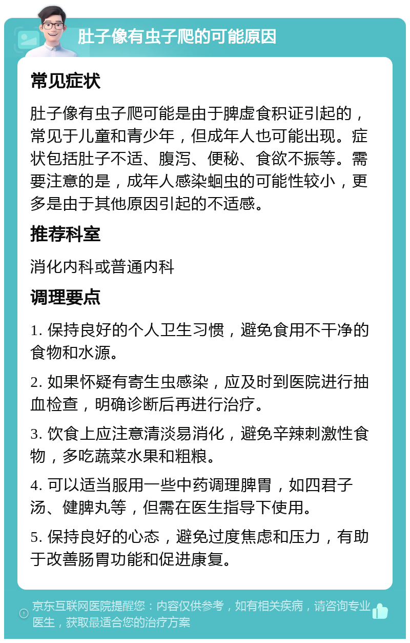 肚子像有虫子爬的可能原因 常见症状 肚子像有虫子爬可能是由于脾虚食积证引起的，常见于儿童和青少年，但成年人也可能出现。症状包括肚子不适、腹泻、便秘、食欲不振等。需要注意的是，成年人感染蛔虫的可能性较小，更多是由于其他原因引起的不适感。 推荐科室 消化内科或普通内科 调理要点 1. 保持良好的个人卫生习惯，避免食用不干净的食物和水源。 2. 如果怀疑有寄生虫感染，应及时到医院进行抽血检查，明确诊断后再进行治疗。 3. 饮食上应注意清淡易消化，避免辛辣刺激性食物，多吃蔬菜水果和粗粮。 4. 可以适当服用一些中药调理脾胃，如四君子汤、健脾丸等，但需在医生指导下使用。 5. 保持良好的心态，避免过度焦虑和压力，有助于改善肠胃功能和促进康复。