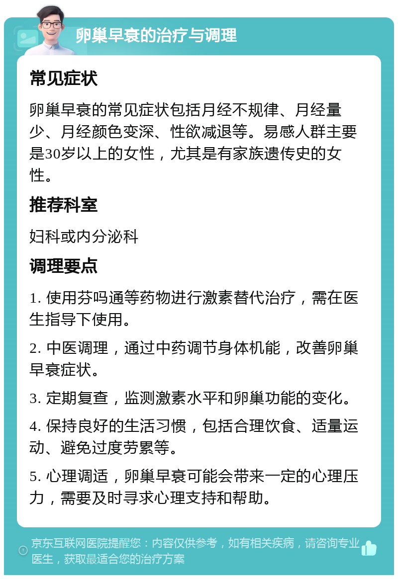 卵巢早衰的治疗与调理 常见症状 卵巢早衰的常见症状包括月经不规律、月经量少、月经颜色变深、性欲减退等。易感人群主要是30岁以上的女性，尤其是有家族遗传史的女性。 推荐科室 妇科或内分泌科 调理要点 1. 使用芬吗通等药物进行激素替代治疗，需在医生指导下使用。 2. 中医调理，通过中药调节身体机能，改善卵巢早衰症状。 3. 定期复查，监测激素水平和卵巢功能的变化。 4. 保持良好的生活习惯，包括合理饮食、适量运动、避免过度劳累等。 5. 心理调适，卵巢早衰可能会带来一定的心理压力，需要及时寻求心理支持和帮助。