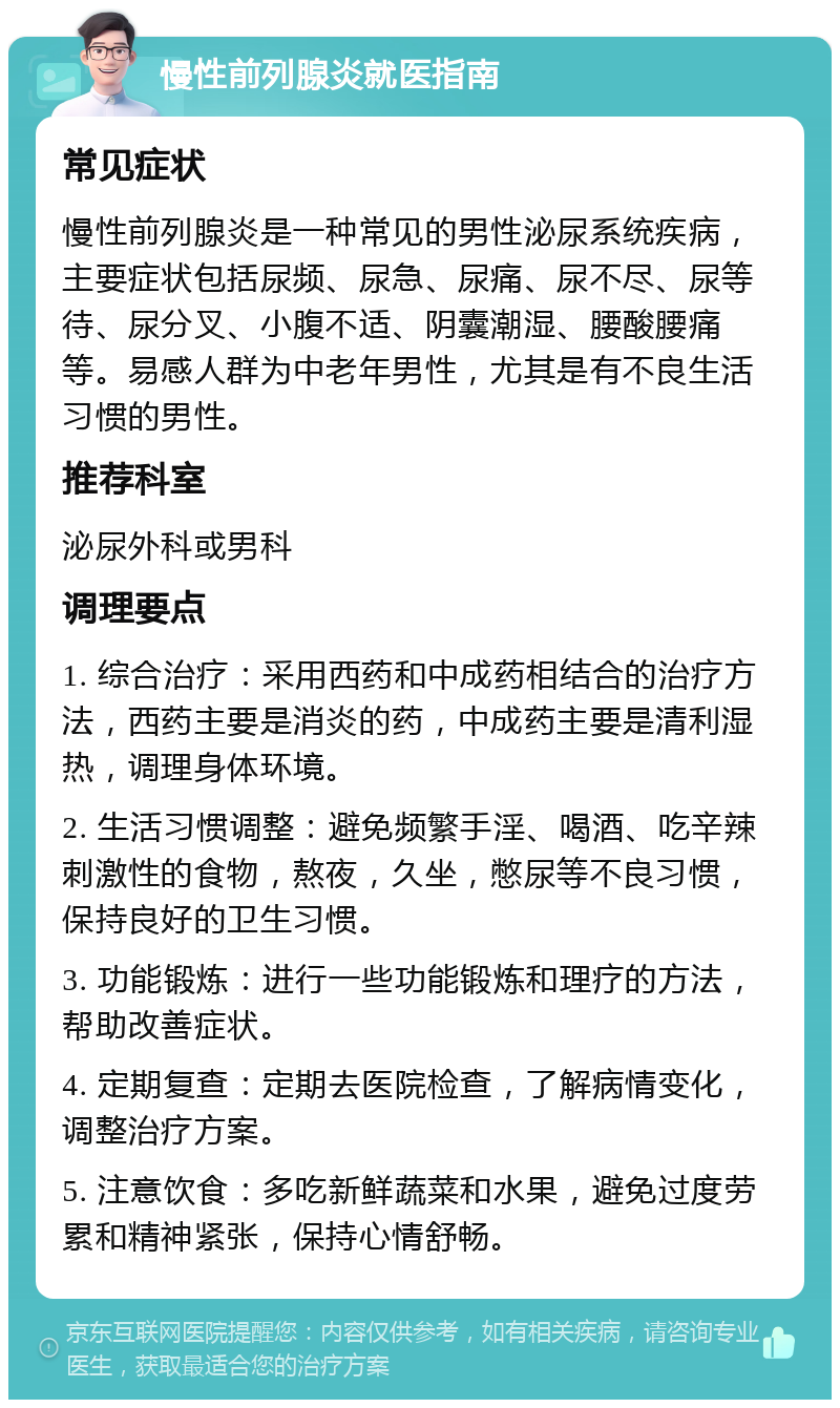 慢性前列腺炎就医指南 常见症状 慢性前列腺炎是一种常见的男性泌尿系统疾病，主要症状包括尿频、尿急、尿痛、尿不尽、尿等待、尿分叉、小腹不适、阴囊潮湿、腰酸腰痛等。易感人群为中老年男性，尤其是有不良生活习惯的男性。 推荐科室 泌尿外科或男科 调理要点 1. 综合治疗：采用西药和中成药相结合的治疗方法，西药主要是消炎的药，中成药主要是清利湿热，调理身体环境。 2. 生活习惯调整：避免频繁手淫、喝酒、吃辛辣刺激性的食物，熬夜，久坐，憋尿等不良习惯，保持良好的卫生习惯。 3. 功能锻炼：进行一些功能锻炼和理疗的方法，帮助改善症状。 4. 定期复查：定期去医院检查，了解病情变化，调整治疗方案。 5. 注意饮食：多吃新鲜蔬菜和水果，避免过度劳累和精神紧张，保持心情舒畅。