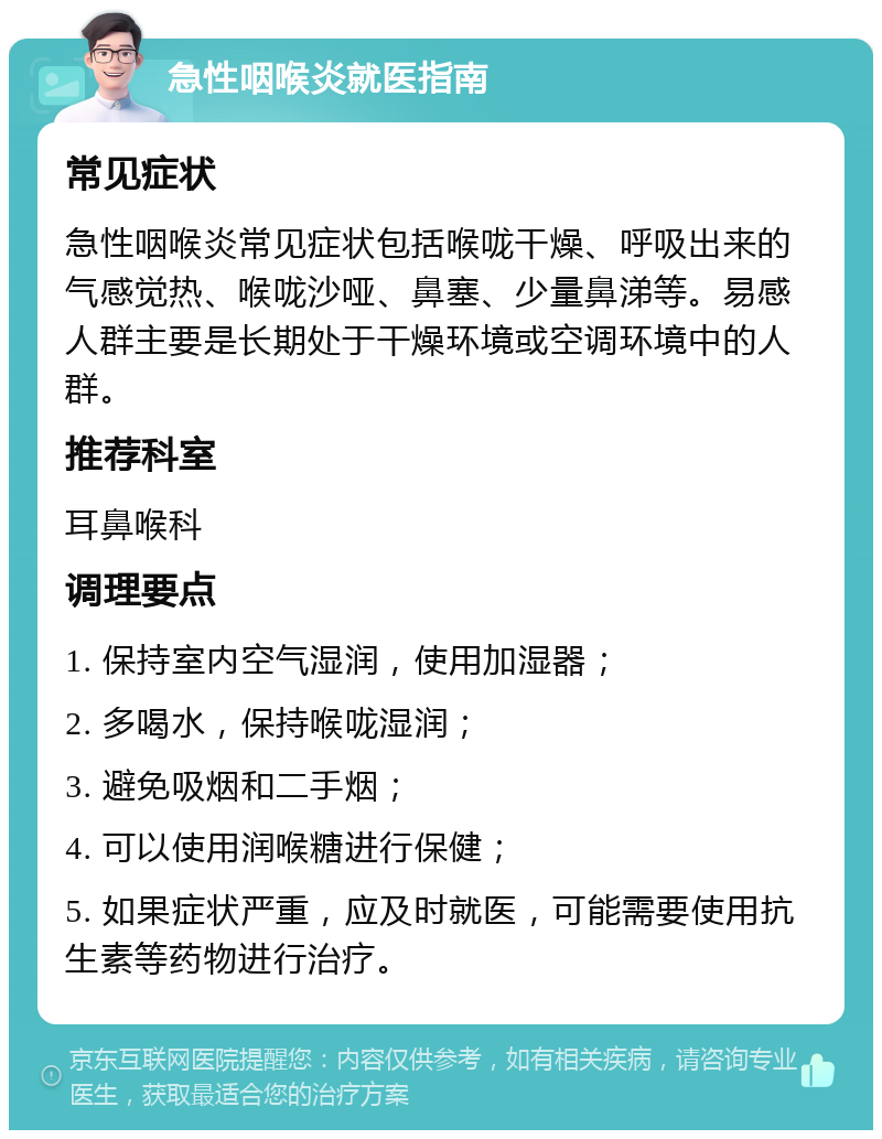 急性咽喉炎就医指南 常见症状 急性咽喉炎常见症状包括喉咙干燥、呼吸出来的气感觉热、喉咙沙哑、鼻塞、少量鼻涕等。易感人群主要是长期处于干燥环境或空调环境中的人群。 推荐科室 耳鼻喉科 调理要点 1. 保持室内空气湿润，使用加湿器； 2. 多喝水，保持喉咙湿润； 3. 避免吸烟和二手烟； 4. 可以使用润喉糖进行保健； 5. 如果症状严重，应及时就医，可能需要使用抗生素等药物进行治疗。