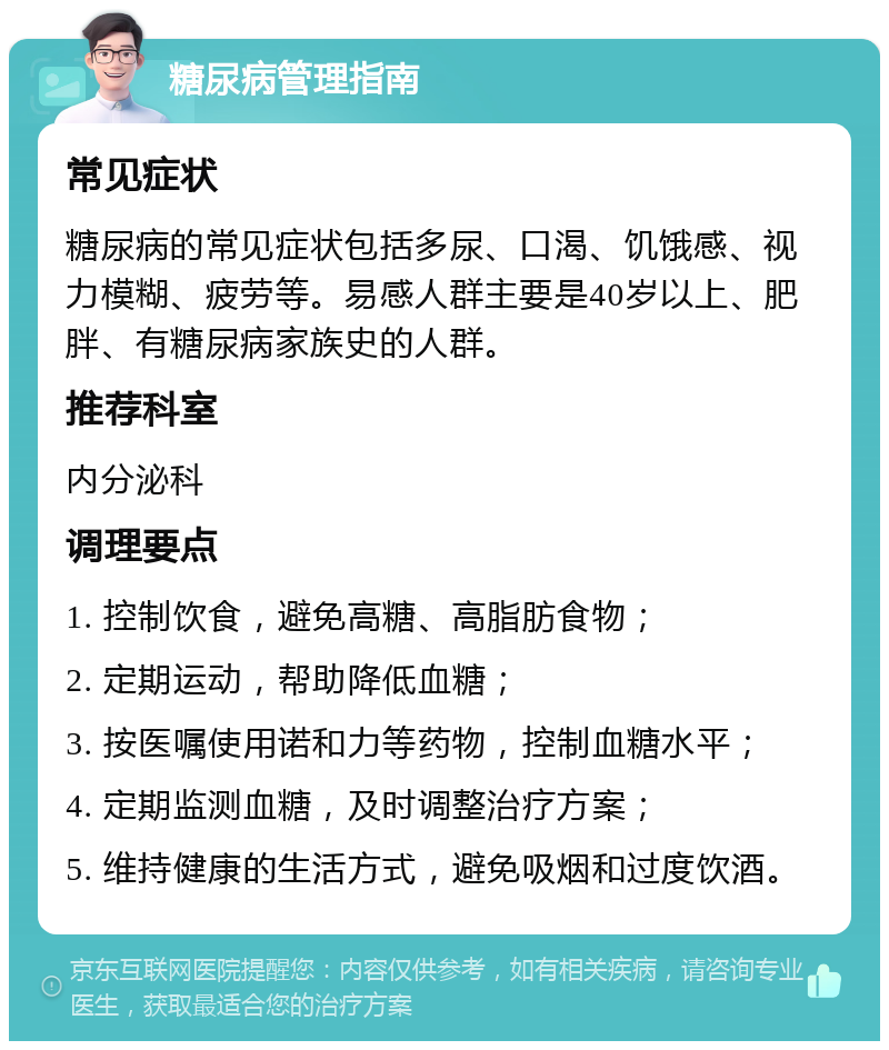 糖尿病管理指南 常见症状 糖尿病的常见症状包括多尿、口渴、饥饿感、视力模糊、疲劳等。易感人群主要是40岁以上、肥胖、有糖尿病家族史的人群。 推荐科室 内分泌科 调理要点 1. 控制饮食，避免高糖、高脂肪食物； 2. 定期运动，帮助降低血糖； 3. 按医嘱使用诺和力等药物，控制血糖水平； 4. 定期监测血糖，及时调整治疗方案； 5. 维持健康的生活方式，避免吸烟和过度饮酒。