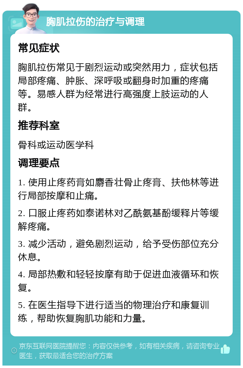 胸肌拉伤的治疗与调理 常见症状 胸肌拉伤常见于剧烈运动或突然用力，症状包括局部疼痛、肿胀、深呼吸或翻身时加重的疼痛等。易感人群为经常进行高强度上肢运动的人群。 推荐科室 骨科或运动医学科 调理要点 1. 使用止疼药膏如麝香壮骨止疼膏、扶他林等进行局部按摩和止痛。 2. 口服止疼药如泰诺林对乙酰氨基酚缓释片等缓解疼痛。 3. 减少活动，避免剧烈运动，给予受伤部位充分休息。 4. 局部热敷和轻轻按摩有助于促进血液循环和恢复。 5. 在医生指导下进行适当的物理治疗和康复训练，帮助恢复胸肌功能和力量。