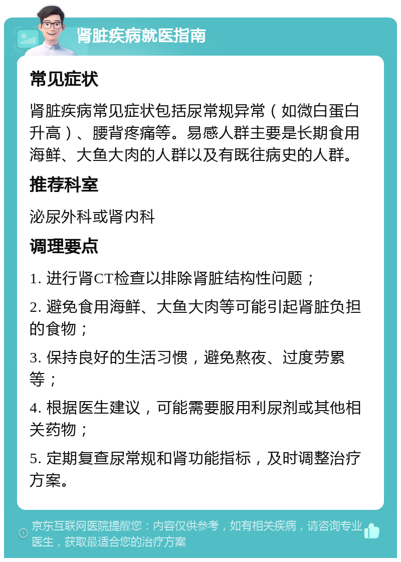 肾脏疾病就医指南 常见症状 肾脏疾病常见症状包括尿常规异常（如微白蛋白升高）、腰背疼痛等。易感人群主要是长期食用海鲜、大鱼大肉的人群以及有既往病史的人群。 推荐科室 泌尿外科或肾内科 调理要点 1. 进行肾CT检查以排除肾脏结构性问题； 2. 避免食用海鲜、大鱼大肉等可能引起肾脏负担的食物； 3. 保持良好的生活习惯，避免熬夜、过度劳累等； 4. 根据医生建议，可能需要服用利尿剂或其他相关药物； 5. 定期复查尿常规和肾功能指标，及时调整治疗方案。