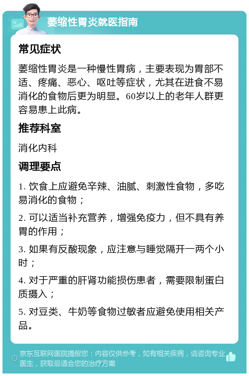 萎缩性胃炎就医指南 常见症状 萎缩性胃炎是一种慢性胃病，主要表现为胃部不适、疼痛、恶心、呕吐等症状，尤其在进食不易消化的食物后更为明显。60岁以上的老年人群更容易患上此病。 推荐科室 消化内科 调理要点 1. 饮食上应避免辛辣、油腻、刺激性食物，多吃易消化的食物； 2. 可以适当补充营养，增强免疫力，但不具有养胃的作用； 3. 如果有反酸现象，应注意与睡觉隔开一两个小时； 4. 对于严重的肝肾功能损伤患者，需要限制蛋白质摄入； 5. 对豆类、牛奶等食物过敏者应避免使用相关产品。