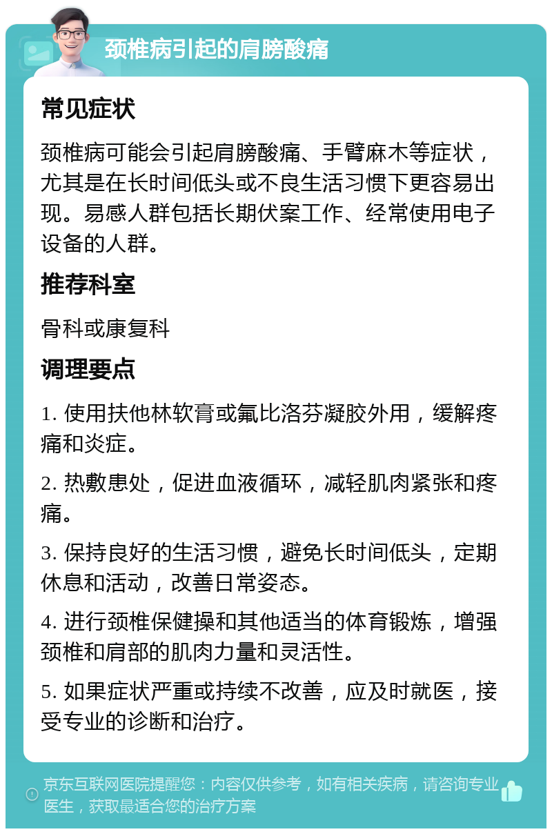 颈椎病引起的肩膀酸痛 常见症状 颈椎病可能会引起肩膀酸痛、手臂麻木等症状，尤其是在长时间低头或不良生活习惯下更容易出现。易感人群包括长期伏案工作、经常使用电子设备的人群。 推荐科室 骨科或康复科 调理要点 1. 使用扶他林软膏或氟比洛芬凝胶外用，缓解疼痛和炎症。 2. 热敷患处，促进血液循环，减轻肌肉紧张和疼痛。 3. 保持良好的生活习惯，避免长时间低头，定期休息和活动，改善日常姿态。 4. 进行颈椎保健操和其他适当的体育锻炼，增强颈椎和肩部的肌肉力量和灵活性。 5. 如果症状严重或持续不改善，应及时就医，接受专业的诊断和治疗。