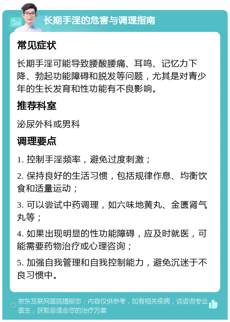 长期手淫的危害与调理指南 常见症状 长期手淫可能导致腰酸腰痛、耳鸣、记忆力下降、勃起功能障碍和脱发等问题，尤其是对青少年的生长发育和性功能有不良影响。 推荐科室 泌尿外科或男科 调理要点 1. 控制手淫频率，避免过度刺激； 2. 保持良好的生活习惯，包括规律作息、均衡饮食和适量运动； 3. 可以尝试中药调理，如六味地黄丸、金匮肾气丸等； 4. 如果出现明显的性功能障碍，应及时就医，可能需要药物治疗或心理咨询； 5. 加强自我管理和自我控制能力，避免沉迷于不良习惯中。