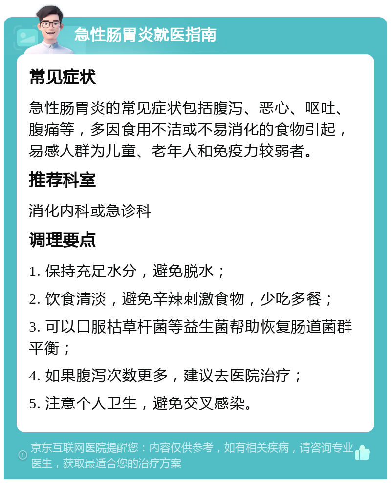 急性肠胃炎就医指南 常见症状 急性肠胃炎的常见症状包括腹泻、恶心、呕吐、腹痛等，多因食用不洁或不易消化的食物引起，易感人群为儿童、老年人和免疫力较弱者。 推荐科室 消化内科或急诊科 调理要点 1. 保持充足水分，避免脱水； 2. 饮食清淡，避免辛辣刺激食物，少吃多餐； 3. 可以口服枯草杆菌等益生菌帮助恢复肠道菌群平衡； 4. 如果腹泻次数更多，建议去医院治疗； 5. 注意个人卫生，避免交叉感染。