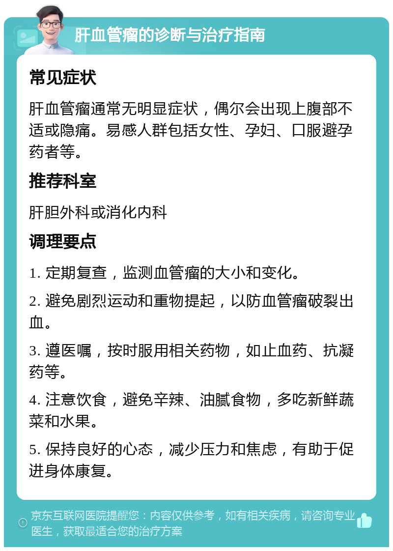 肝血管瘤的诊断与治疗指南 常见症状 肝血管瘤通常无明显症状，偶尔会出现上腹部不适或隐痛。易感人群包括女性、孕妇、口服避孕药者等。 推荐科室 肝胆外科或消化内科 调理要点 1. 定期复查，监测血管瘤的大小和变化。 2. 避免剧烈运动和重物提起，以防血管瘤破裂出血。 3. 遵医嘱，按时服用相关药物，如止血药、抗凝药等。 4. 注意饮食，避免辛辣、油腻食物，多吃新鲜蔬菜和水果。 5. 保持良好的心态，减少压力和焦虑，有助于促进身体康复。