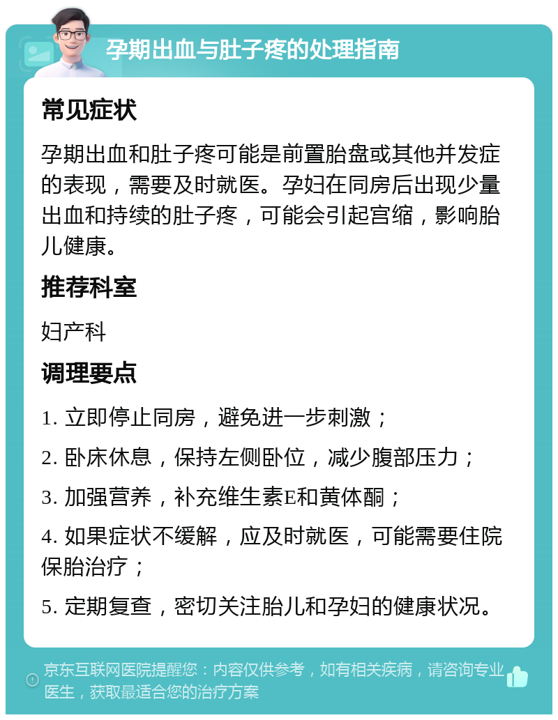 孕期出血与肚子疼的处理指南 常见症状 孕期出血和肚子疼可能是前置胎盘或其他并发症的表现，需要及时就医。孕妇在同房后出现少量出血和持续的肚子疼，可能会引起宫缩，影响胎儿健康。 推荐科室 妇产科 调理要点 1. 立即停止同房，避免进一步刺激； 2. 卧床休息，保持左侧卧位，减少腹部压力； 3. 加强营养，补充维生素E和黄体酮； 4. 如果症状不缓解，应及时就医，可能需要住院保胎治疗； 5. 定期复查，密切关注胎儿和孕妇的健康状况。