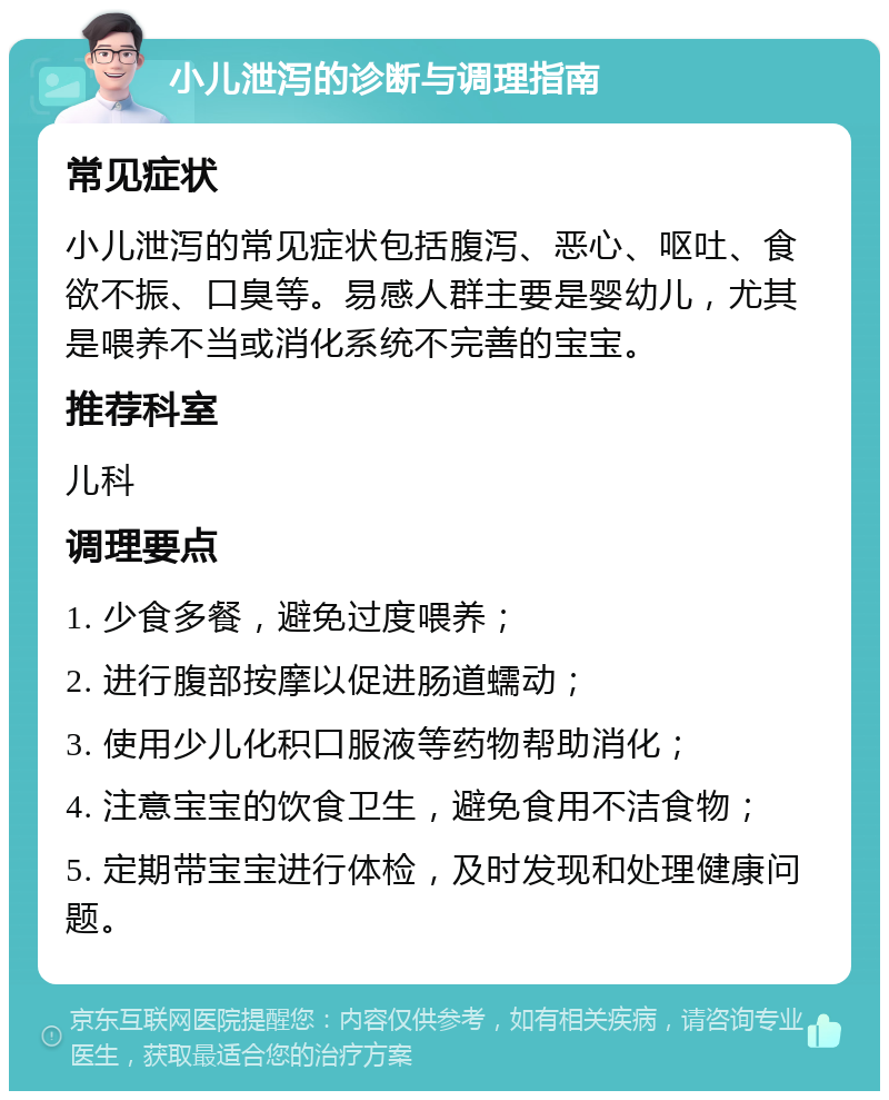 小儿泄泻的诊断与调理指南 常见症状 小儿泄泻的常见症状包括腹泻、恶心、呕吐、食欲不振、口臭等。易感人群主要是婴幼儿，尤其是喂养不当或消化系统不完善的宝宝。 推荐科室 儿科 调理要点 1. 少食多餐，避免过度喂养； 2. 进行腹部按摩以促进肠道蠕动； 3. 使用少儿化积口服液等药物帮助消化； 4. 注意宝宝的饮食卫生，避免食用不洁食物； 5. 定期带宝宝进行体检，及时发现和处理健康问题。