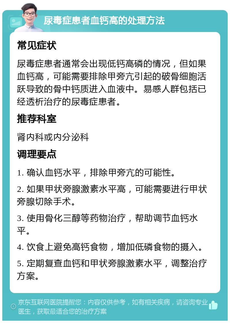 尿毒症患者血钙高的处理方法 常见症状 尿毒症患者通常会出现低钙高磷的情况，但如果血钙高，可能需要排除甲旁亢引起的破骨细胞活跃导致的骨中钙质进入血液中。易感人群包括已经透析治疗的尿毒症患者。 推荐科室 肾内科或内分泌科 调理要点 1. 确认血钙水平，排除甲旁亢的可能性。 2. 如果甲状旁腺激素水平高，可能需要进行甲状旁腺切除手术。 3. 使用骨化三醇等药物治疗，帮助调节血钙水平。 4. 饮食上避免高钙食物，增加低磷食物的摄入。 5. 定期复查血钙和甲状旁腺激素水平，调整治疗方案。