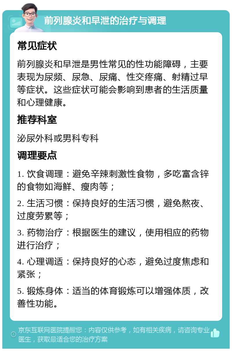 前列腺炎和早泄的治疗与调理 常见症状 前列腺炎和早泄是男性常见的性功能障碍，主要表现为尿频、尿急、尿痛、性交疼痛、射精过早等症状。这些症状可能会影响到患者的生活质量和心理健康。 推荐科室 泌尿外科或男科专科 调理要点 1. 饮食调理：避免辛辣刺激性食物，多吃富含锌的食物如海鲜、瘦肉等； 2. 生活习惯：保持良好的生活习惯，避免熬夜、过度劳累等； 3. 药物治疗：根据医生的建议，使用相应的药物进行治疗； 4. 心理调适：保持良好的心态，避免过度焦虑和紧张； 5. 锻炼身体：适当的体育锻炼可以增强体质，改善性功能。