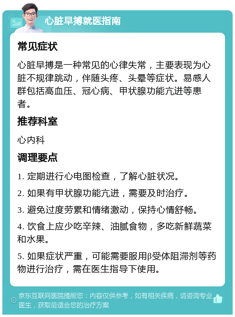 心脏早搏就医指南 常见症状 心脏早搏是一种常见的心律失常，主要表现为心脏不规律跳动，伴随头疼、头晕等症状。易感人群包括高血压、冠心病、甲状腺功能亢进等患者。 推荐科室 心内科 调理要点 1. 定期进行心电图检查，了解心脏状况。 2. 如果有甲状腺功能亢进，需要及时治疗。 3. 避免过度劳累和情绪激动，保持心情舒畅。 4. 饮食上应少吃辛辣、油腻食物，多吃新鲜蔬菜和水果。 5. 如果症状严重，可能需要服用β受体阻滞剂等药物进行治疗，需在医生指导下使用。