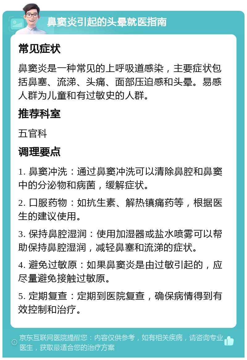 鼻窦炎引起的头晕就医指南 常见症状 鼻窦炎是一种常见的上呼吸道感染，主要症状包括鼻塞、流涕、头痛、面部压迫感和头晕。易感人群为儿童和有过敏史的人群。 推荐科室 五官科 调理要点 1. 鼻窦冲洗：通过鼻窦冲洗可以清除鼻腔和鼻窦中的分泌物和病菌，缓解症状。 2. 口服药物：如抗生素、解热镇痛药等，根据医生的建议使用。 3. 保持鼻腔湿润：使用加湿器或盐水喷雾可以帮助保持鼻腔湿润，减轻鼻塞和流涕的症状。 4. 避免过敏原：如果鼻窦炎是由过敏引起的，应尽量避免接触过敏原。 5. 定期复查：定期到医院复查，确保病情得到有效控制和治疗。