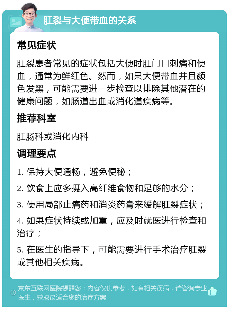 肛裂与大便带血的关系 常见症状 肛裂患者常见的症状包括大便时肛门口刺痛和便血，通常为鲜红色。然而，如果大便带血并且颜色发黑，可能需要进一步检查以排除其他潜在的健康问题，如肠道出血或消化道疾病等。 推荐科室 肛肠科或消化内科 调理要点 1. 保持大便通畅，避免便秘； 2. 饮食上应多摄入高纤维食物和足够的水分； 3. 使用局部止痛药和消炎药膏来缓解肛裂症状； 4. 如果症状持续或加重，应及时就医进行检查和治疗； 5. 在医生的指导下，可能需要进行手术治疗肛裂或其他相关疾病。