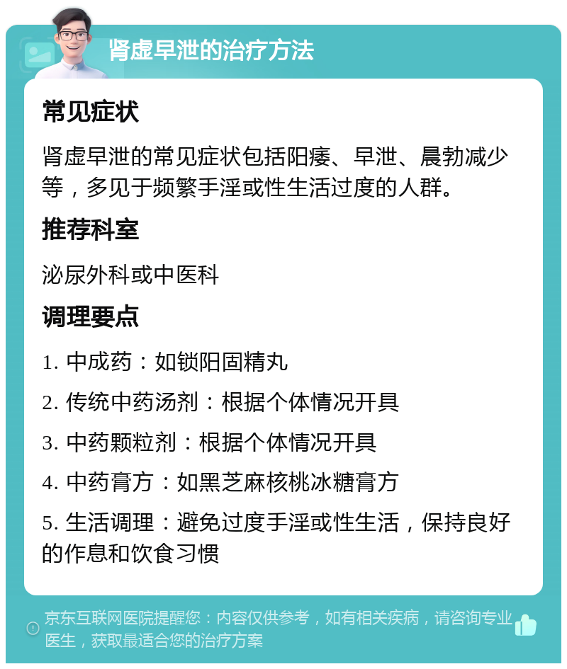 肾虚早泄的治疗方法 常见症状 肾虚早泄的常见症状包括阳痿、早泄、晨勃减少等，多见于频繁手淫或性生活过度的人群。 推荐科室 泌尿外科或中医科 调理要点 1. 中成药：如锁阳固精丸 2. 传统中药汤剂：根据个体情况开具 3. 中药颗粒剂：根据个体情况开具 4. 中药膏方：如黑芝麻核桃冰糖膏方 5. 生活调理：避免过度手淫或性生活，保持良好的作息和饮食习惯