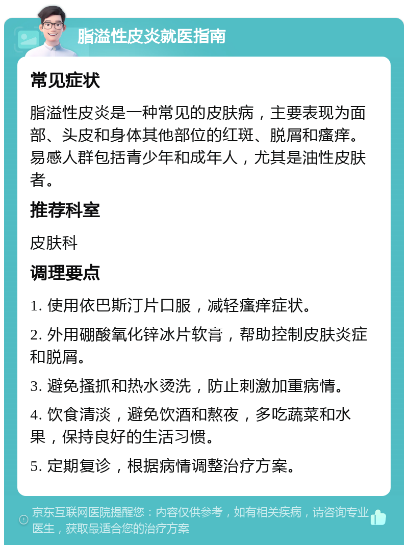 脂溢性皮炎就医指南 常见症状 脂溢性皮炎是一种常见的皮肤病，主要表现为面部、头皮和身体其他部位的红斑、脱屑和瘙痒。易感人群包括青少年和成年人，尤其是油性皮肤者。 推荐科室 皮肤科 调理要点 1. 使用依巴斯汀片口服，减轻瘙痒症状。 2. 外用硼酸氧化锌冰片软膏，帮助控制皮肤炎症和脱屑。 3. 避免搔抓和热水烫洗，防止刺激加重病情。 4. 饮食清淡，避免饮酒和熬夜，多吃蔬菜和水果，保持良好的生活习惯。 5. 定期复诊，根据病情调整治疗方案。