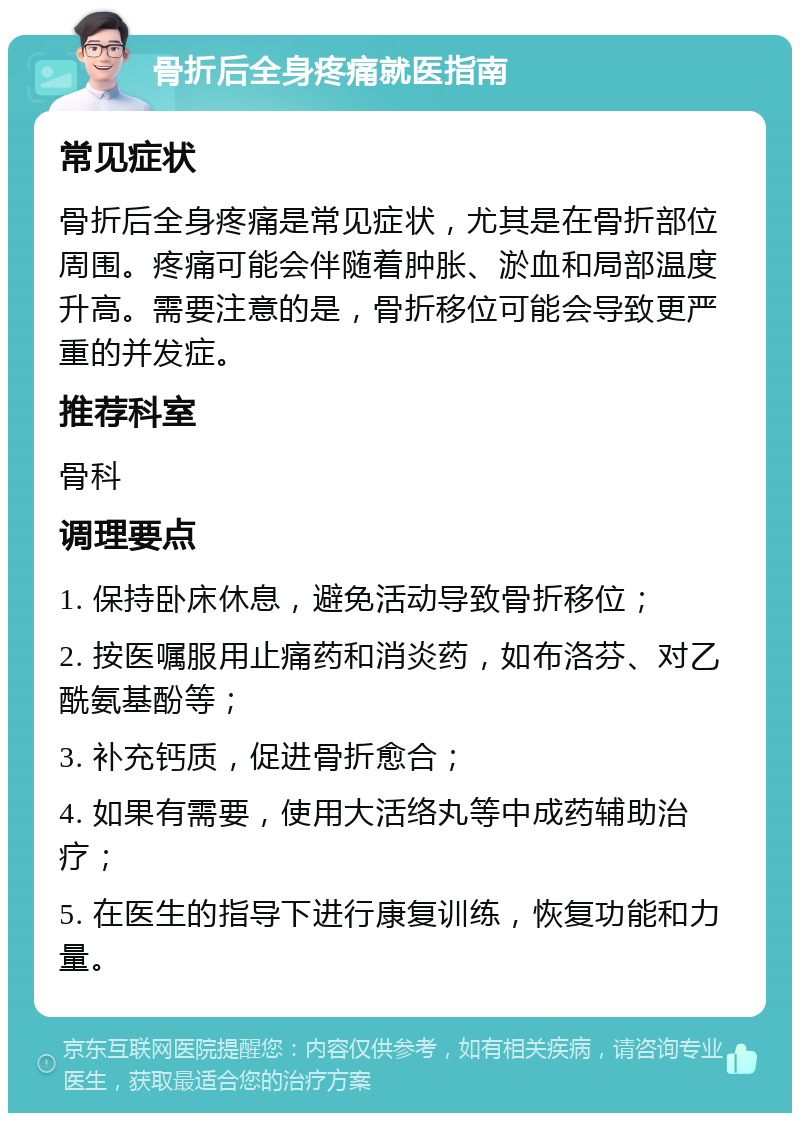 骨折后全身疼痛就医指南 常见症状 骨折后全身疼痛是常见症状，尤其是在骨折部位周围。疼痛可能会伴随着肿胀、淤血和局部温度升高。需要注意的是，骨折移位可能会导致更严重的并发症。 推荐科室 骨科 调理要点 1. 保持卧床休息，避免活动导致骨折移位； 2. 按医嘱服用止痛药和消炎药，如布洛芬、对乙酰氨基酚等； 3. 补充钙质，促进骨折愈合； 4. 如果有需要，使用大活络丸等中成药辅助治疗； 5. 在医生的指导下进行康复训练，恢复功能和力量。