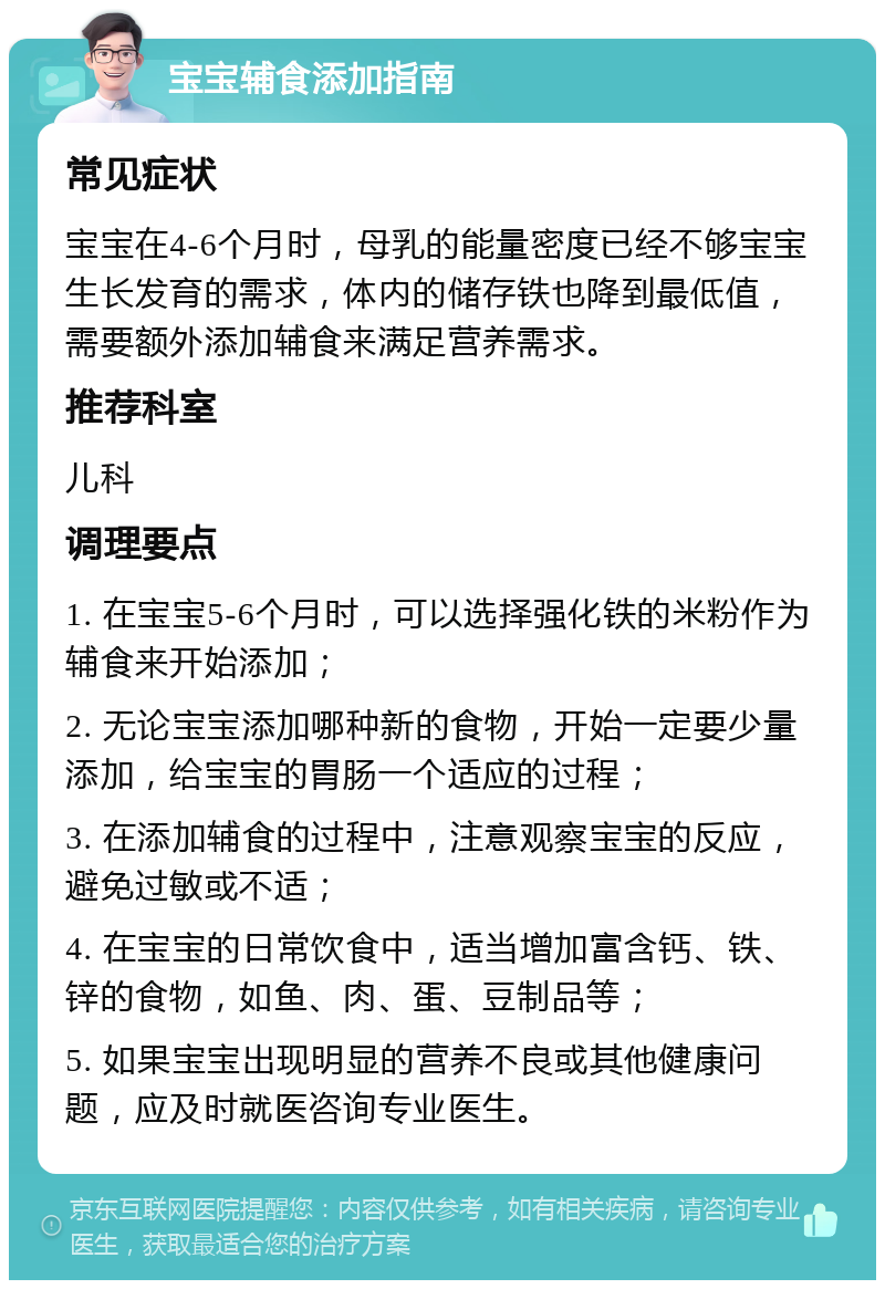 宝宝辅食添加指南 常见症状 宝宝在4-6个月时，母乳的能量密度已经不够宝宝生长发育的需求，体内的储存铁也降到最低值，需要额外添加辅食来满足营养需求。 推荐科室 儿科 调理要点 1. 在宝宝5-6个月时，可以选择强化铁的米粉作为辅食来开始添加； 2. 无论宝宝添加哪种新的食物，开始一定要少量添加，给宝宝的胃肠一个适应的过程； 3. 在添加辅食的过程中，注意观察宝宝的反应，避免过敏或不适； 4. 在宝宝的日常饮食中，适当增加富含钙、铁、锌的食物，如鱼、肉、蛋、豆制品等； 5. 如果宝宝出现明显的营养不良或其他健康问题，应及时就医咨询专业医生。