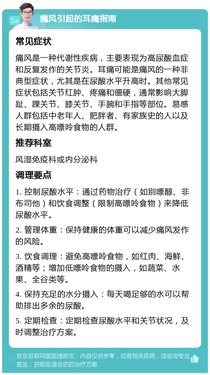 痛风引起的耳痛指南 常见症状 痛风是一种代谢性疾病，主要表现为高尿酸血症和反复发作的关节炎。耳痛可能是痛风的一种非典型症状，尤其是在尿酸水平升高时。其他常见症状包括关节红肿、疼痛和僵硬，通常影响大脚趾、踝关节、膝关节、手腕和手指等部位。易感人群包括中老年人、肥胖者、有家族史的人以及长期摄入高嘌呤食物的人群。 推荐科室 风湿免疫科或内分泌科 调理要点 1. 控制尿酸水平：通过药物治疗（如别嘌醇、非布司他）和饮食调整（限制高嘌呤食物）来降低尿酸水平。 2. 管理体重：保持健康的体重可以减少痛风发作的风险。 3. 饮食调理：避免高嘌呤食物，如红肉、海鲜、酒精等；增加低嘌呤食物的摄入，如蔬菜、水果、全谷类等。 4. 保持充足的水分摄入：每天喝足够的水可以帮助排出多余的尿酸。 5. 定期检查：定期检查尿酸水平和关节状况，及时调整治疗方案。