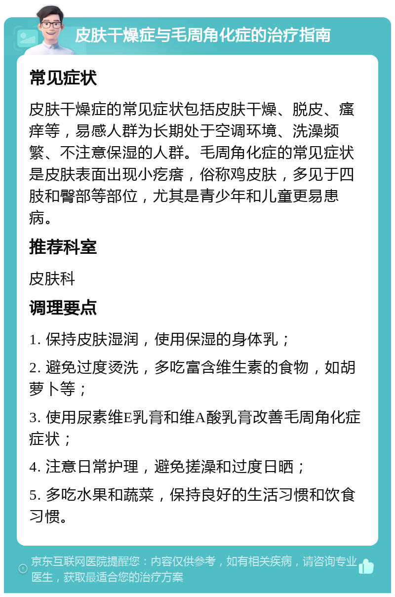 皮肤干燥症与毛周角化症的治疗指南 常见症状 皮肤干燥症的常见症状包括皮肤干燥、脱皮、瘙痒等，易感人群为长期处于空调环境、洗澡频繁、不注意保湿的人群。毛周角化症的常见症状是皮肤表面出现小疙瘩，俗称鸡皮肤，多见于四肢和臀部等部位，尤其是青少年和儿童更易患病。 推荐科室 皮肤科 调理要点 1. 保持皮肤湿润，使用保湿的身体乳； 2. 避免过度烫洗，多吃富含维生素的食物，如胡萝卜等； 3. 使用尿素维E乳膏和维A酸乳膏改善毛周角化症症状； 4. 注意日常护理，避免搓澡和过度日晒； 5. 多吃水果和蔬菜，保持良好的生活习惯和饮食习惯。