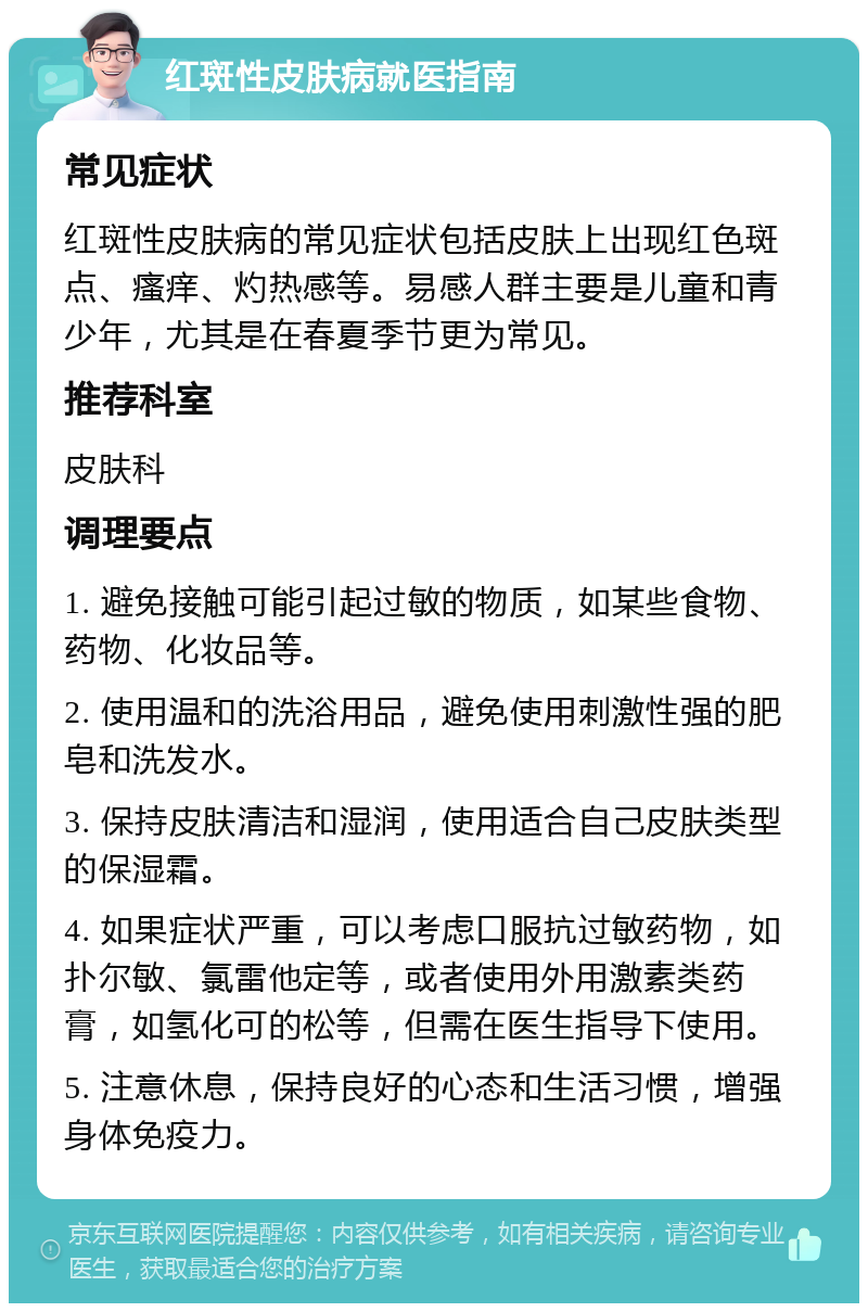 红斑性皮肤病就医指南 常见症状 红斑性皮肤病的常见症状包括皮肤上出现红色斑点、瘙痒、灼热感等。易感人群主要是儿童和青少年，尤其是在春夏季节更为常见。 推荐科室 皮肤科 调理要点 1. 避免接触可能引起过敏的物质，如某些食物、药物、化妆品等。 2. 使用温和的洗浴用品，避免使用刺激性强的肥皂和洗发水。 3. 保持皮肤清洁和湿润，使用适合自己皮肤类型的保湿霜。 4. 如果症状严重，可以考虑口服抗过敏药物，如扑尔敏、氯雷他定等，或者使用外用激素类药膏，如氢化可的松等，但需在医生指导下使用。 5. 注意休息，保持良好的心态和生活习惯，增强身体免疫力。