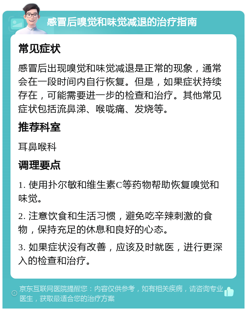 感冒后嗅觉和味觉减退的治疗指南 常见症状 感冒后出现嗅觉和味觉减退是正常的现象，通常会在一段时间内自行恢复。但是，如果症状持续存在，可能需要进一步的检查和治疗。其他常见症状包括流鼻涕、喉咙痛、发烧等。 推荐科室 耳鼻喉科 调理要点 1. 使用扑尔敏和维生素C等药物帮助恢复嗅觉和味觉。 2. 注意饮食和生活习惯，避免吃辛辣刺激的食物，保持充足的休息和良好的心态。 3. 如果症状没有改善，应该及时就医，进行更深入的检查和治疗。