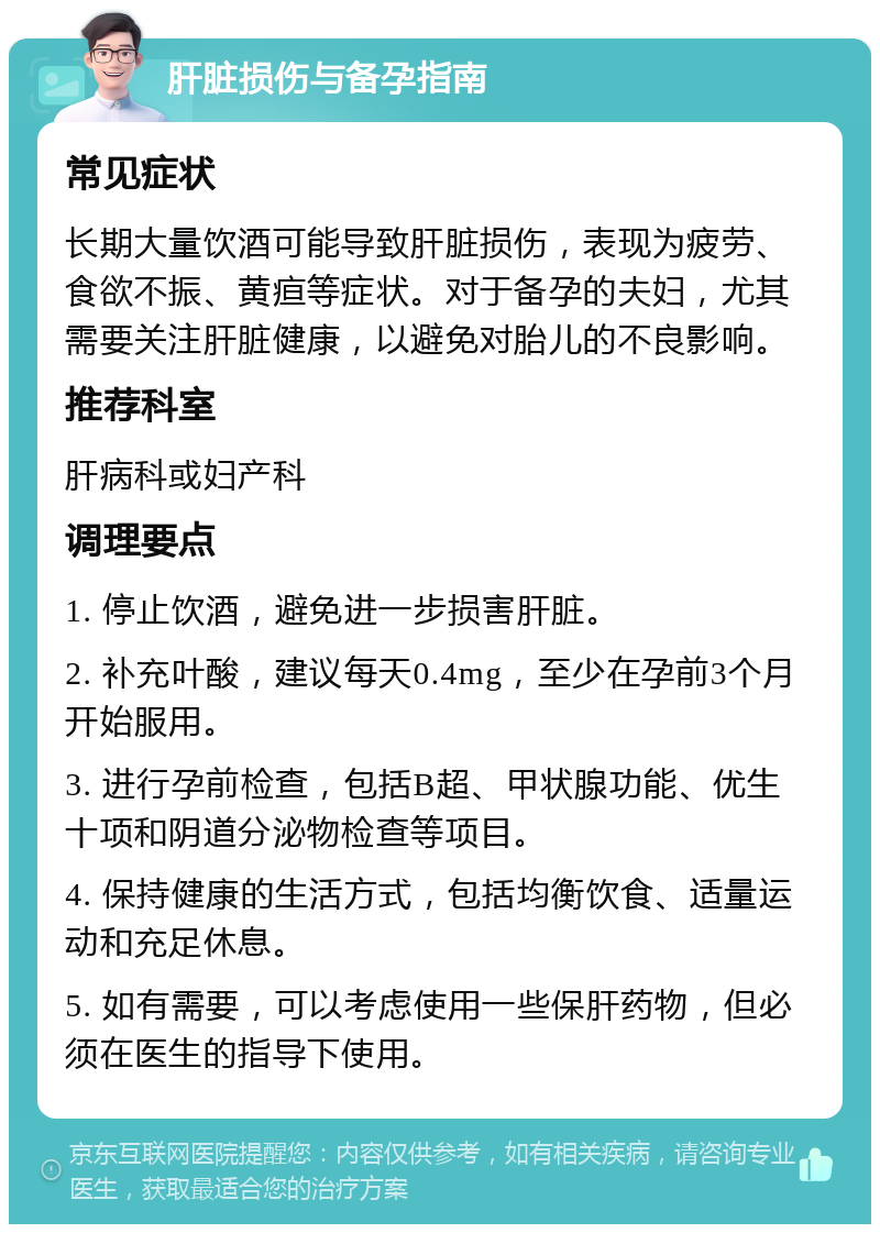 肝脏损伤与备孕指南 常见症状 长期大量饮酒可能导致肝脏损伤，表现为疲劳、食欲不振、黄疸等症状。对于备孕的夫妇，尤其需要关注肝脏健康，以避免对胎儿的不良影响。 推荐科室 肝病科或妇产科 调理要点 1. 停止饮酒，避免进一步损害肝脏。 2. 补充叶酸，建议每天0.4mg，至少在孕前3个月开始服用。 3. 进行孕前检查，包括B超、甲状腺功能、优生十项和阴道分泌物检查等项目。 4. 保持健康的生活方式，包括均衡饮食、适量运动和充足休息。 5. 如有需要，可以考虑使用一些保肝药物，但必须在医生的指导下使用。