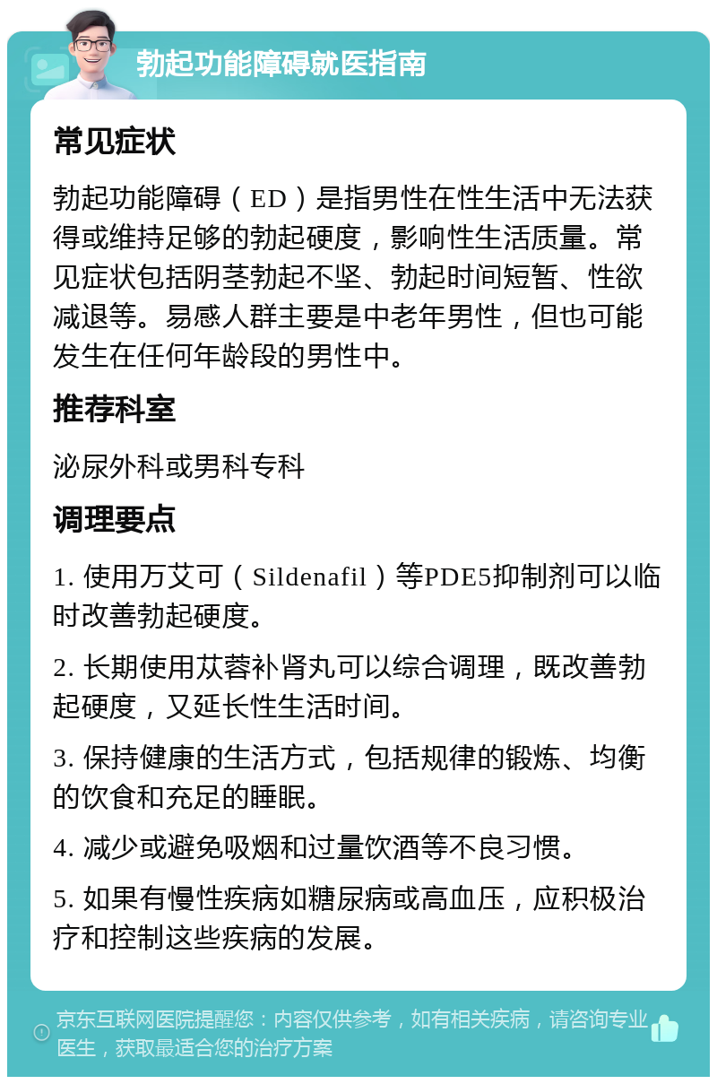 勃起功能障碍就医指南 常见症状 勃起功能障碍（ED）是指男性在性生活中无法获得或维持足够的勃起硬度，影响性生活质量。常见症状包括阴茎勃起不坚、勃起时间短暂、性欲减退等。易感人群主要是中老年男性，但也可能发生在任何年龄段的男性中。 推荐科室 泌尿外科或男科专科 调理要点 1. 使用万艾可（Sildenafil）等PDE5抑制剂可以临时改善勃起硬度。 2. 长期使用苁蓉补肾丸可以综合调理，既改善勃起硬度，又延长性生活时间。 3. 保持健康的生活方式，包括规律的锻炼、均衡的饮食和充足的睡眠。 4. 减少或避免吸烟和过量饮酒等不良习惯。 5. 如果有慢性疾病如糖尿病或高血压，应积极治疗和控制这些疾病的发展。