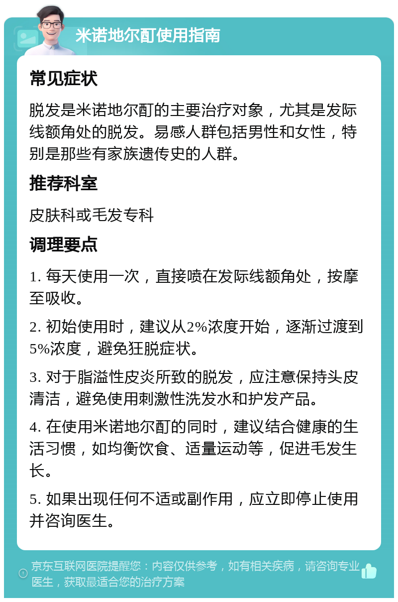 米诺地尔酊使用指南 常见症状 脱发是米诺地尔酊的主要治疗对象，尤其是发际线额角处的脱发。易感人群包括男性和女性，特别是那些有家族遗传史的人群。 推荐科室 皮肤科或毛发专科 调理要点 1. 每天使用一次，直接喷在发际线额角处，按摩至吸收。 2. 初始使用时，建议从2%浓度开始，逐渐过渡到5%浓度，避免狂脱症状。 3. 对于脂溢性皮炎所致的脱发，应注意保持头皮清洁，避免使用刺激性洗发水和护发产品。 4. 在使用米诺地尔酊的同时，建议结合健康的生活习惯，如均衡饮食、适量运动等，促进毛发生长。 5. 如果出现任何不适或副作用，应立即停止使用并咨询医生。