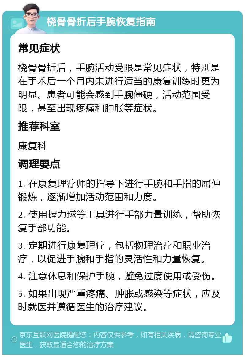 桡骨骨折后手腕恢复指南 常见症状 桡骨骨折后，手腕活动受限是常见症状，特别是在手术后一个月内未进行适当的康复训练时更为明显。患者可能会感到手腕僵硬，活动范围受限，甚至出现疼痛和肿胀等症状。 推荐科室 康复科 调理要点 1. 在康复理疗师的指导下进行手腕和手指的屈伸锻炼，逐渐增加活动范围和力度。 2. 使用握力球等工具进行手部力量训练，帮助恢复手部功能。 3. 定期进行康复理疗，包括物理治疗和职业治疗，以促进手腕和手指的灵活性和力量恢复。 4. 注意休息和保护手腕，避免过度使用或受伤。 5. 如果出现严重疼痛、肿胀或感染等症状，应及时就医并遵循医生的治疗建议。