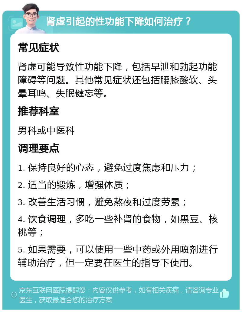 肾虚引起的性功能下降如何治疗？ 常见症状 肾虚可能导致性功能下降，包括早泄和勃起功能障碍等问题。其他常见症状还包括腰膝酸软、头晕耳鸣、失眠健忘等。 推荐科室 男科或中医科 调理要点 1. 保持良好的心态，避免过度焦虑和压力； 2. 适当的锻炼，增强体质； 3. 改善生活习惯，避免熬夜和过度劳累； 4. 饮食调理，多吃一些补肾的食物，如黑豆、核桃等； 5. 如果需要，可以使用一些中药或外用喷剂进行辅助治疗，但一定要在医生的指导下使用。