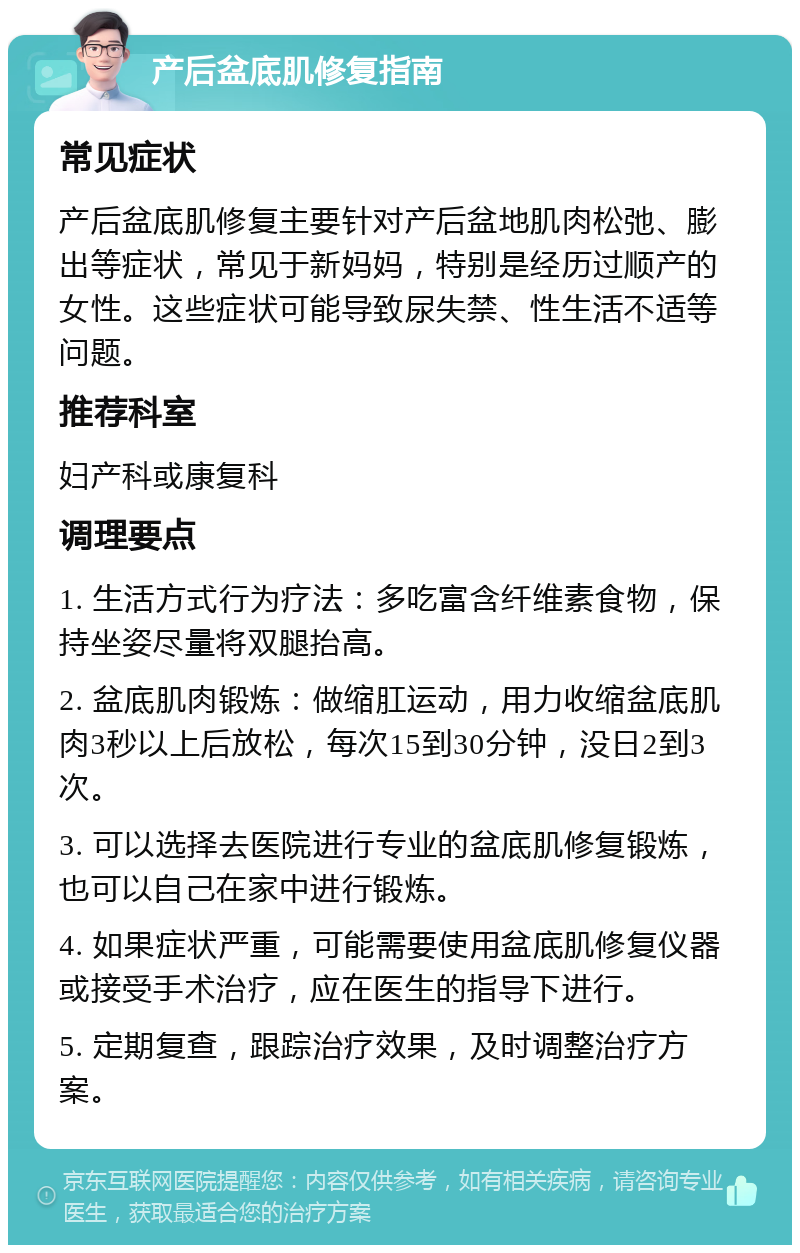 产后盆底肌修复指南 常见症状 产后盆底肌修复主要针对产后盆地肌肉松弛、膨出等症状，常见于新妈妈，特别是经历过顺产的女性。这些症状可能导致尿失禁、性生活不适等问题。 推荐科室 妇产科或康复科 调理要点 1. 生活方式行为疗法：多吃富含纤维素食物，保持坐姿尽量将双腿抬高。 2. 盆底肌肉锻炼：做缩肛运动，用力收缩盆底肌肉3秒以上后放松，每次15到30分钟，没日2到3次。 3. 可以选择去医院进行专业的盆底肌修复锻炼，也可以自己在家中进行锻炼。 4. 如果症状严重，可能需要使用盆底肌修复仪器或接受手术治疗，应在医生的指导下进行。 5. 定期复查，跟踪治疗效果，及时调整治疗方案。