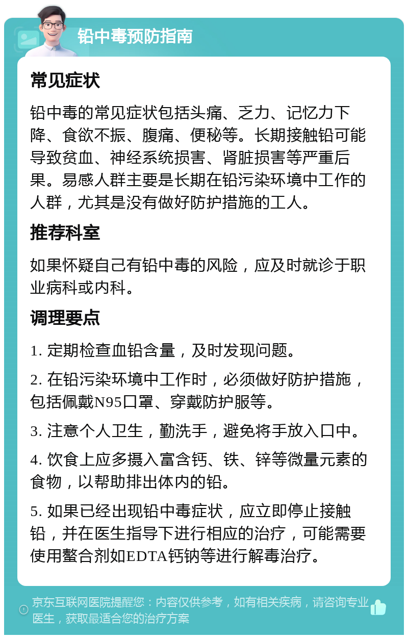 铅中毒预防指南 常见症状 铅中毒的常见症状包括头痛、乏力、记忆力下降、食欲不振、腹痛、便秘等。长期接触铅可能导致贫血、神经系统损害、肾脏损害等严重后果。易感人群主要是长期在铅污染环境中工作的人群，尤其是没有做好防护措施的工人。 推荐科室 如果怀疑自己有铅中毒的风险，应及时就诊于职业病科或内科。 调理要点 1. 定期检查血铅含量，及时发现问题。 2. 在铅污染环境中工作时，必须做好防护措施，包括佩戴N95口罩、穿戴防护服等。 3. 注意个人卫生，勤洗手，避免将手放入口中。 4. 饮食上应多摄入富含钙、铁、锌等微量元素的食物，以帮助排出体内的铅。 5. 如果已经出现铅中毒症状，应立即停止接触铅，并在医生指导下进行相应的治疗，可能需要使用螯合剂如EDTA钙钠等进行解毒治疗。