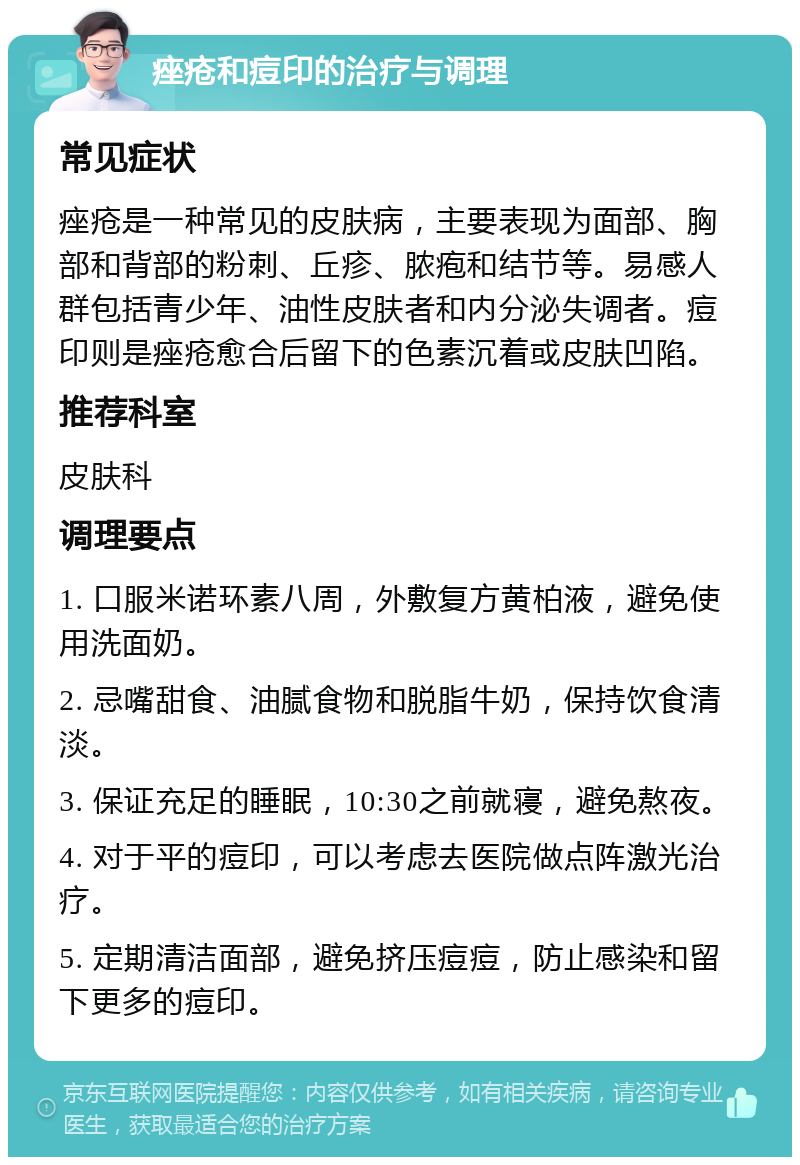 痤疮和痘印的治疗与调理 常见症状 痤疮是一种常见的皮肤病，主要表现为面部、胸部和背部的粉刺、丘疹、脓疱和结节等。易感人群包括青少年、油性皮肤者和内分泌失调者。痘印则是痤疮愈合后留下的色素沉着或皮肤凹陷。 推荐科室 皮肤科 调理要点 1. 口服米诺环素八周，外敷复方黄柏液，避免使用洗面奶。 2. 忌嘴甜食、油腻食物和脱脂牛奶，保持饮食清淡。 3. 保证充足的睡眠，10:30之前就寝，避免熬夜。 4. 对于平的痘印，可以考虑去医院做点阵激光治疗。 5. 定期清洁面部，避免挤压痘痘，防止感染和留下更多的痘印。