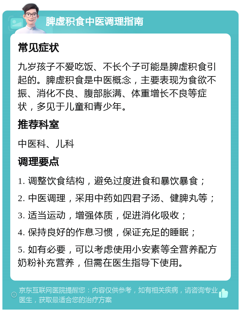 脾虚积食中医调理指南 常见症状 九岁孩子不爱吃饭、不长个子可能是脾虚积食引起的。脾虚积食是中医概念，主要表现为食欲不振、消化不良、腹部胀满、体重增长不良等症状，多见于儿童和青少年。 推荐科室 中医科、儿科 调理要点 1. 调整饮食结构，避免过度进食和暴饮暴食； 2. 中医调理，采用中药如四君子汤、健脾丸等； 3. 适当运动，增强体质，促进消化吸收； 4. 保持良好的作息习惯，保证充足的睡眠； 5. 如有必要，可以考虑使用小安素等全营养配方奶粉补充营养，但需在医生指导下使用。