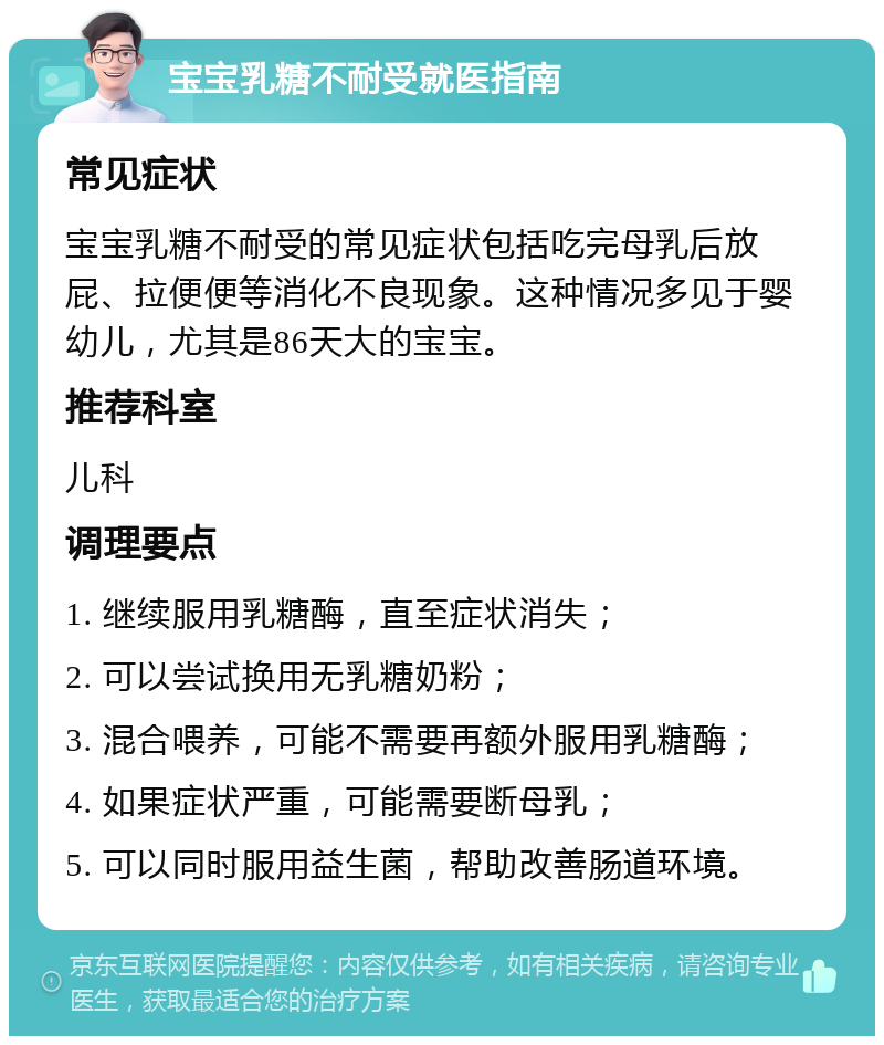 宝宝乳糖不耐受就医指南 常见症状 宝宝乳糖不耐受的常见症状包括吃完母乳后放屁、拉便便等消化不良现象。这种情况多见于婴幼儿，尤其是86天大的宝宝。 推荐科室 儿科 调理要点 1. 继续服用乳糖酶，直至症状消失； 2. 可以尝试换用无乳糖奶粉； 3. 混合喂养，可能不需要再额外服用乳糖酶； 4. 如果症状严重，可能需要断母乳； 5. 可以同时服用益生菌，帮助改善肠道环境。