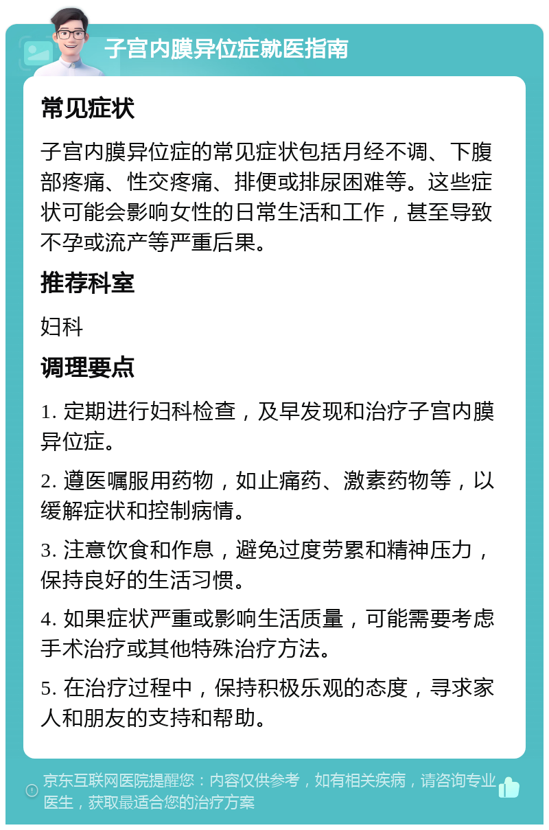 子宫内膜异位症就医指南 常见症状 子宫内膜异位症的常见症状包括月经不调、下腹部疼痛、性交疼痛、排便或排尿困难等。这些症状可能会影响女性的日常生活和工作，甚至导致不孕或流产等严重后果。 推荐科室 妇科 调理要点 1. 定期进行妇科检查，及早发现和治疗子宫内膜异位症。 2. 遵医嘱服用药物，如止痛药、激素药物等，以缓解症状和控制病情。 3. 注意饮食和作息，避免过度劳累和精神压力，保持良好的生活习惯。 4. 如果症状严重或影响生活质量，可能需要考虑手术治疗或其他特殊治疗方法。 5. 在治疗过程中，保持积极乐观的态度，寻求家人和朋友的支持和帮助。