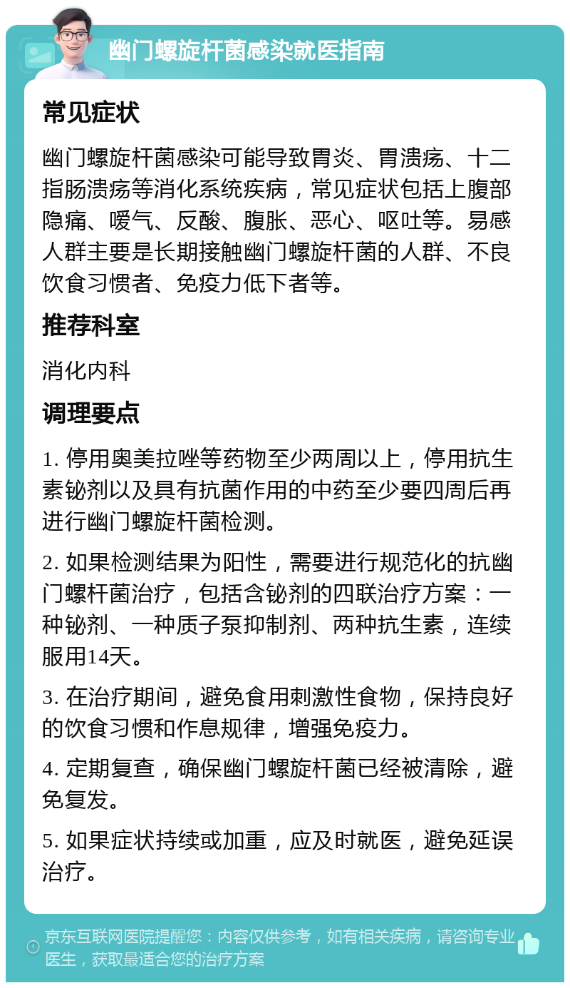 幽门螺旋杆菌感染就医指南 常见症状 幽门螺旋杆菌感染可能导致胃炎、胃溃疡、十二指肠溃疡等消化系统疾病，常见症状包括上腹部隐痛、嗳气、反酸、腹胀、恶心、呕吐等。易感人群主要是长期接触幽门螺旋杆菌的人群、不良饮食习惯者、免疫力低下者等。 推荐科室 消化内科 调理要点 1. 停用奥美拉唑等药物至少两周以上，停用抗生素铋剂以及具有抗菌作用的中药至少要四周后再进行幽门螺旋杆菌检测。 2. 如果检测结果为阳性，需要进行规范化的抗幽门螺杆菌治疗，包括含铋剂的四联治疗方案：一种铋剂、一种质子泵抑制剂、两种抗生素，连续服用14天。 3. 在治疗期间，避免食用刺激性食物，保持良好的饮食习惯和作息规律，增强免疫力。 4. 定期复查，确保幽门螺旋杆菌已经被清除，避免复发。 5. 如果症状持续或加重，应及时就医，避免延误治疗。