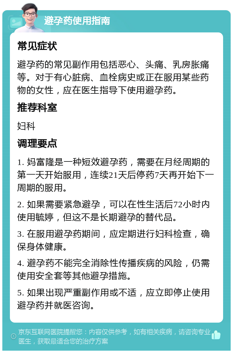 避孕药使用指南 常见症状 避孕药的常见副作用包括恶心、头痛、乳房胀痛等。对于有心脏病、血栓病史或正在服用某些药物的女性，应在医生指导下使用避孕药。 推荐科室 妇科 调理要点 1. 妈富隆是一种短效避孕药，需要在月经周期的第一天开始服用，连续21天后停药7天再开始下一周期的服用。 2. 如果需要紧急避孕，可以在性生活后72小时内使用毓婷，但这不是长期避孕的替代品。 3. 在服用避孕药期间，应定期进行妇科检查，确保身体健康。 4. 避孕药不能完全消除性传播疾病的风险，仍需使用安全套等其他避孕措施。 5. 如果出现严重副作用或不适，应立即停止使用避孕药并就医咨询。