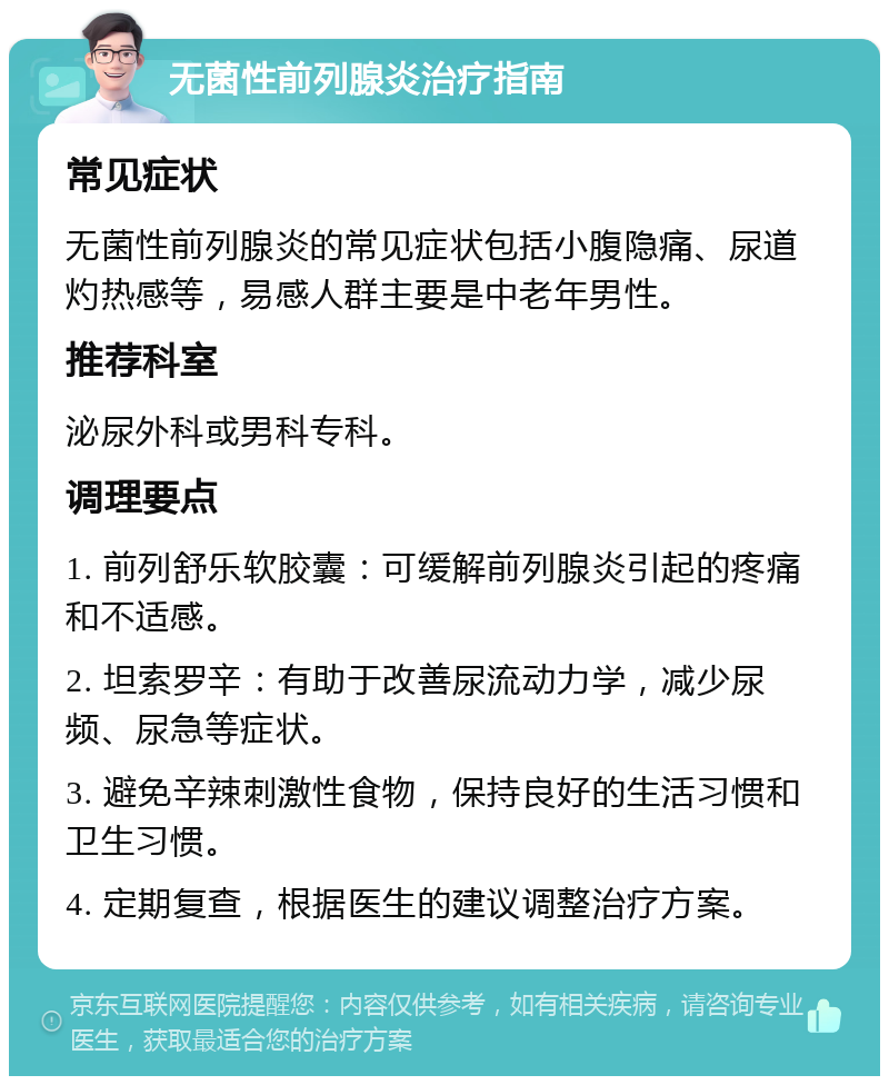 无菌性前列腺炎治疗指南 常见症状 无菌性前列腺炎的常见症状包括小腹隐痛、尿道灼热感等，易感人群主要是中老年男性。 推荐科室 泌尿外科或男科专科。 调理要点 1. 前列舒乐软胶囊：可缓解前列腺炎引起的疼痛和不适感。 2. 坦索罗辛：有助于改善尿流动力学，减少尿频、尿急等症状。 3. 避免辛辣刺激性食物，保持良好的生活习惯和卫生习惯。 4. 定期复查，根据医生的建议调整治疗方案。