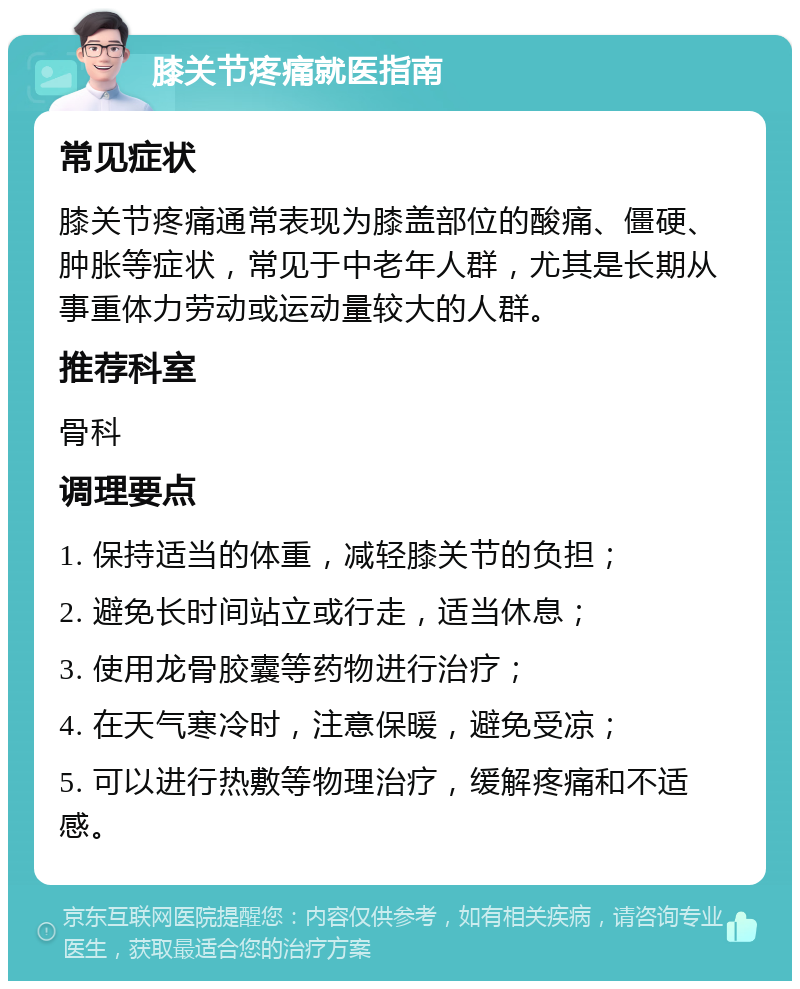 膝关节疼痛就医指南 常见症状 膝关节疼痛通常表现为膝盖部位的酸痛、僵硬、肿胀等症状，常见于中老年人群，尤其是长期从事重体力劳动或运动量较大的人群。 推荐科室 骨科 调理要点 1. 保持适当的体重，减轻膝关节的负担； 2. 避免长时间站立或行走，适当休息； 3. 使用龙骨胶囊等药物进行治疗； 4. 在天气寒冷时，注意保暖，避免受凉； 5. 可以进行热敷等物理治疗，缓解疼痛和不适感。