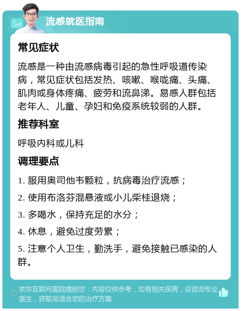 流感就医指南 常见症状 流感是一种由流感病毒引起的急性呼吸道传染病，常见症状包括发热、咳嗽、喉咙痛、头痛、肌肉或身体疼痛、疲劳和流鼻涕。易感人群包括老年人、儿童、孕妇和免疫系统较弱的人群。 推荐科室 呼吸内科或儿科 调理要点 1. 服用奥司他韦颗粒，抗病毒治疗流感； 2. 使用布洛芬混悬液或小儿柴桂退烧； 3. 多喝水，保持充足的水分； 4. 休息，避免过度劳累； 5. 注意个人卫生，勤洗手，避免接触已感染的人群。