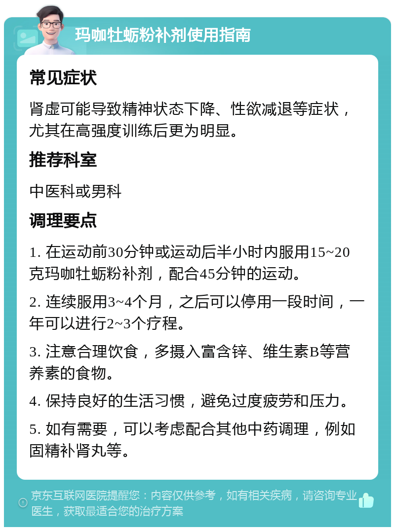 玛咖牡蛎粉补剂使用指南 常见症状 肾虚可能导致精神状态下降、性欲减退等症状，尤其在高强度训练后更为明显。 推荐科室 中医科或男科 调理要点 1. 在运动前30分钟或运动后半小时内服用15~20克玛咖牡蛎粉补剂，配合45分钟的运动。 2. 连续服用3~4个月，之后可以停用一段时间，一年可以进行2~3个疗程。 3. 注意合理饮食，多摄入富含锌、维生素B等营养素的食物。 4. 保持良好的生活习惯，避免过度疲劳和压力。 5. 如有需要，可以考虑配合其他中药调理，例如固精补肾丸等。