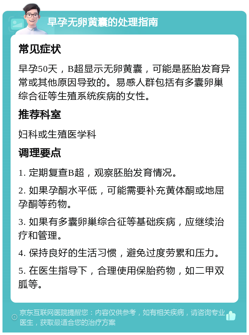 早孕无卵黄囊的处理指南 常见症状 早孕50天，B超显示无卵黄囊，可能是胚胎发育异常或其他原因导致的。易感人群包括有多囊卵巢综合征等生殖系统疾病的女性。 推荐科室 妇科或生殖医学科 调理要点 1. 定期复查B超，观察胚胎发育情况。 2. 如果孕酮水平低，可能需要补充黄体酮或地屈孕酮等药物。 3. 如果有多囊卵巢综合征等基础疾病，应继续治疗和管理。 4. 保持良好的生活习惯，避免过度劳累和压力。 5. 在医生指导下，合理使用保胎药物，如二甲双胍等。